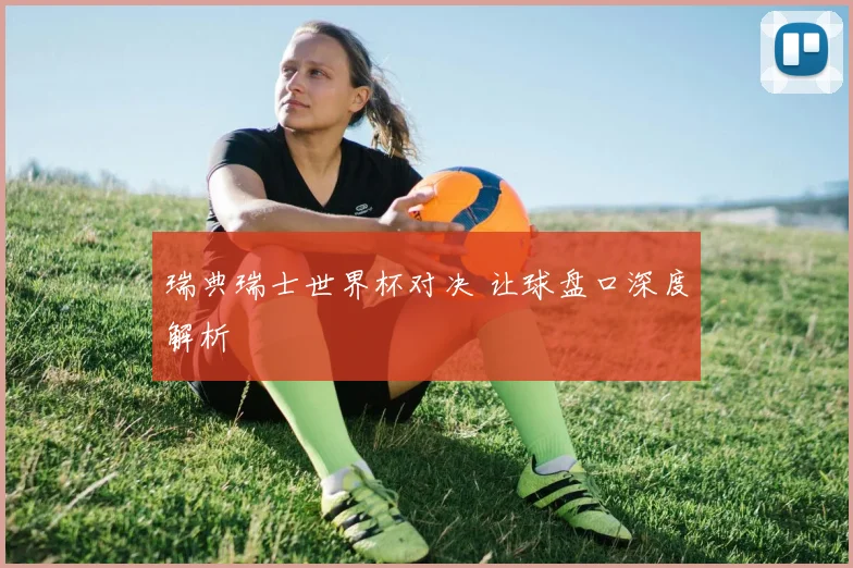 瑞典瑞士世界杯对决 让球盘口深度解析