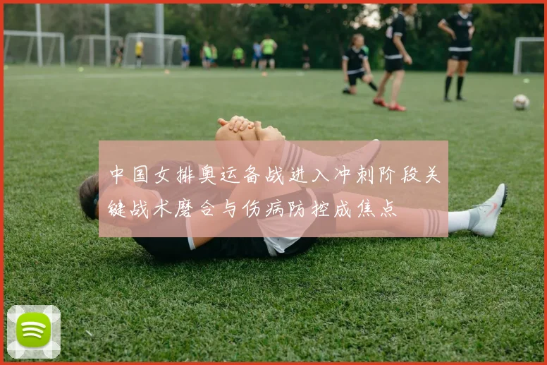中国女排奥运备战进入冲刺阶段关键战术磨合与伤病防控成焦点