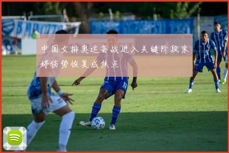 中国女排奥运备战进入关键阶段朱婷伤势恢复成焦点