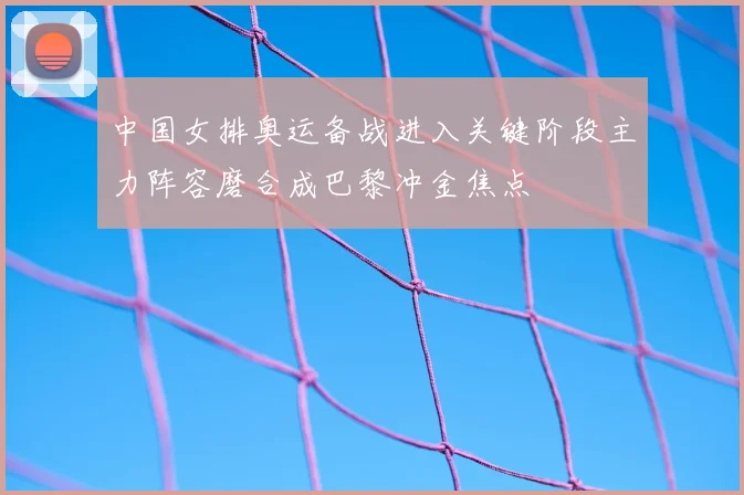 中国女排奥运备战进入关键阶段主力阵容磨合成巴黎冲金焦点