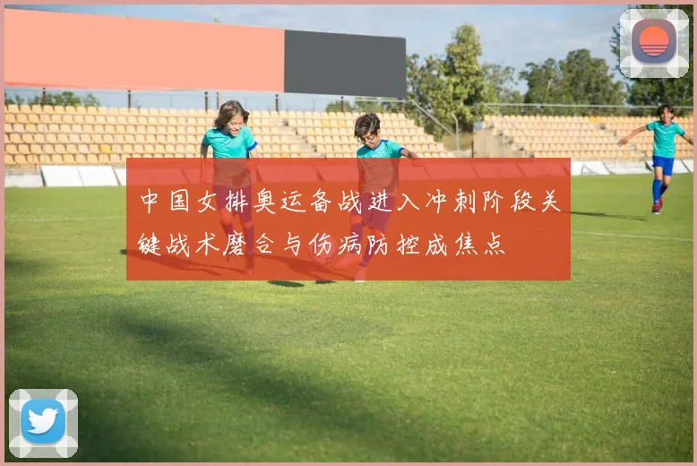中国女排奥运备战进入冲刺阶段关键战术磨合与伤病防控成焦点
