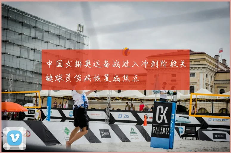 中国女排奥运备战进入冲刺阶段关键球员伤病恢复成焦点