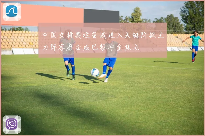 中国女排奥运备战进入关键阶段主力阵容磨合成巴黎冲金焦点