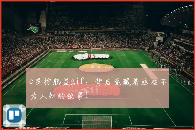 c罗拧瓶盖gif,背后竟藏着这些不为人知的故事!