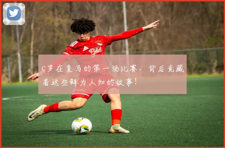 c罗在皇马的第一场比赛，背后竟藏着这些鲜为人知的故事！