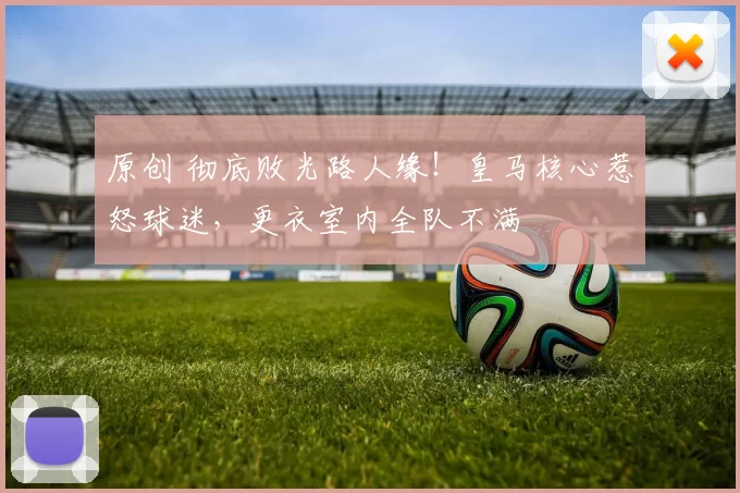 原创 彻底败光路人缘！皇马核心惹怒球迷，更衣室内全队不满