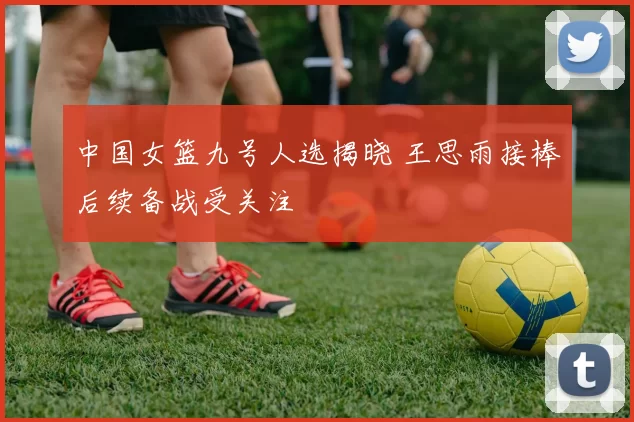 中国女篮九号人选揭晓 王思雨接棒后续备战受关注