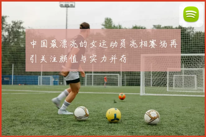 中国最漂亮的女运动员亮相赛场再引关注颜值与实力并存