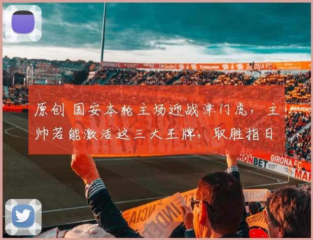 原创 国安本轮主场迎战津门虎，主帅若能激活这三大王牌，取胜指日可待