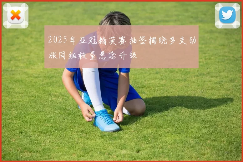 2025年亚冠精英赛抽签揭晓多支劲旅同组较量悬念升级