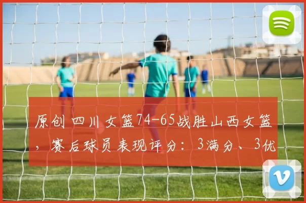 原创 四川女篮74-65战胜山西女篮，赛后球员表现评分：3满分、3优秀、2及格