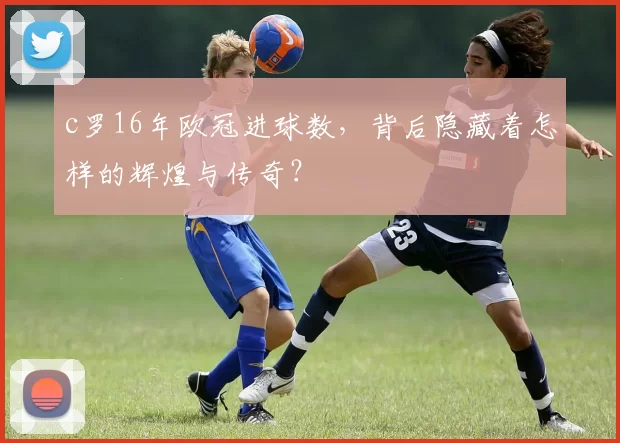 c罗16年欧冠进球数，背后隐藏着怎样的辉煌与传奇？