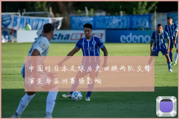 中国对日本足球历史回顾两队交锋演变与亚洲赛场影响