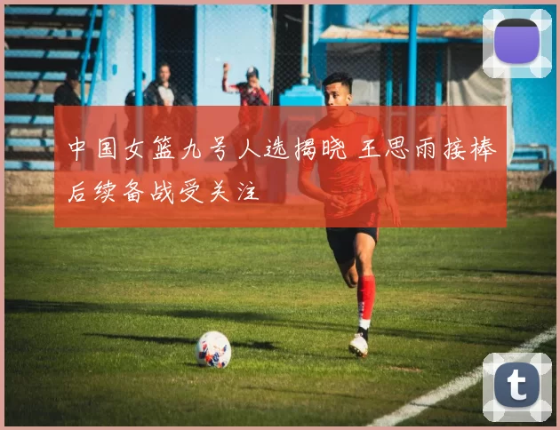 中国女篮九号人选揭晓 王思雨接棒后续备战受关注