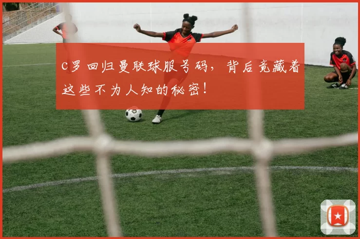 c罗回归曼联球服号码，背后竟藏着这些不为人知的秘密！