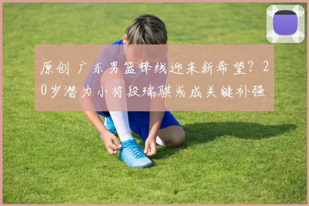 原创 广东男篮锋线迎来新希望?20岁潜力小将段瑞骐或成关键补强