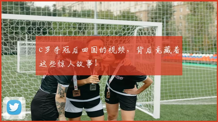 c罗夺冠后回国的视频,背后竟藏着这些惊人故事!