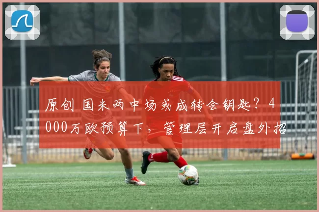 原创 国米两中场或成转会钥匙？4000万欧预算下，管理层开启盘外招！